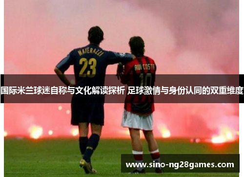 国际米兰球迷自称与文化解读探析 足球激情与身份认同的双重维度