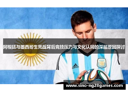 阿根廷与墨西哥生死战背后竞技压力与文化认同的深层原因探讨 阿根廷与墨西哥生死战背后竞技压力与文化认同的深层原因探讨