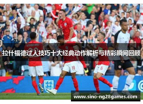 拉什福德过人技巧十大经典动作解析与精彩瞬间回顾 拉什福德过人技巧十大经典动作解析与精彩瞬间回顾