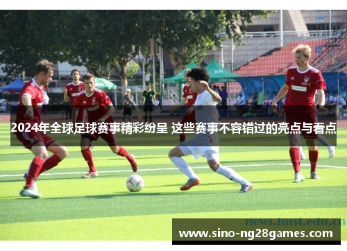 2024年全球足球赛事精彩纷呈 这些赛事不容错过的亮点与看点 2024年全球足球赛事精彩纷呈 这些赛事不容错过的亮点与看点