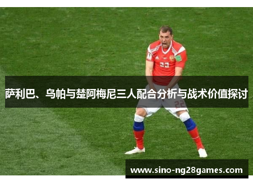 萨利巴、乌帕与楚阿梅尼三人配合分析与战术价值探讨