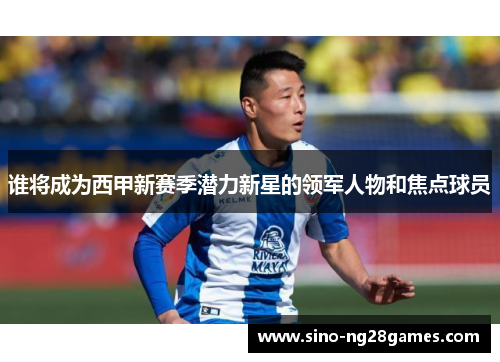 谁将成为西甲新赛季潜力新星的领军人物和焦点球员 谁将成为西甲新赛季潜力新星的领军人物和焦点球员
