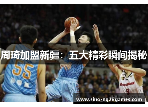 周琦加盟新疆:五大精彩瞬间揭秘 周琦加盟新疆:五大精彩瞬间揭秘