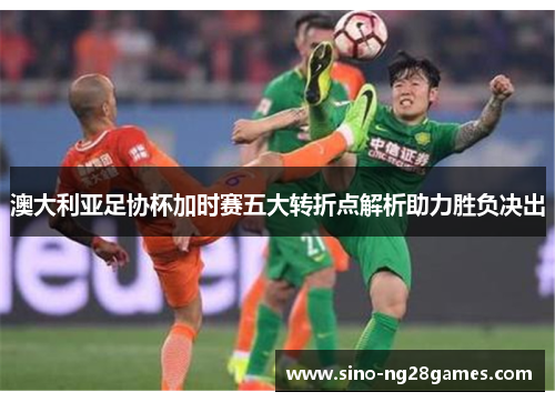澳大利亚足协杯加时赛五大转折点解析助力胜负决出 澳大利亚足协杯加时赛五大转折点解析助力胜负决出