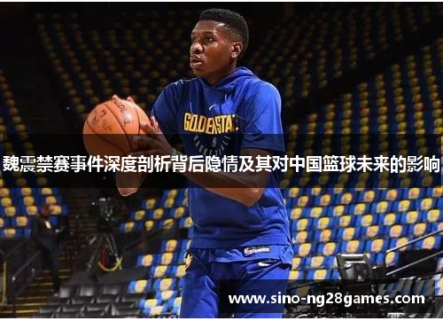魏震禁赛事件深度剖析背后隐情及其对中国篮球未来的影响 魏震禁赛事件深度剖析背后隐情及其对中国篮球未来的影响