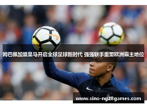 姆巴佩加盟皇马开启全球足球新时代 强强联手重塑欧洲霸主地位 姆巴佩加盟皇马开启全球足球新时代 强强联手重塑欧洲霸主地位