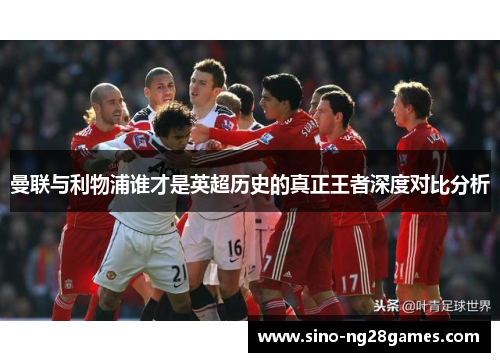 曼联与利物浦谁才是英超历史的真正王者深度对比分析