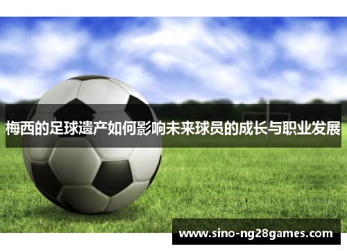 梅西的足球遗产如何影响未来球员的成长与职业发展