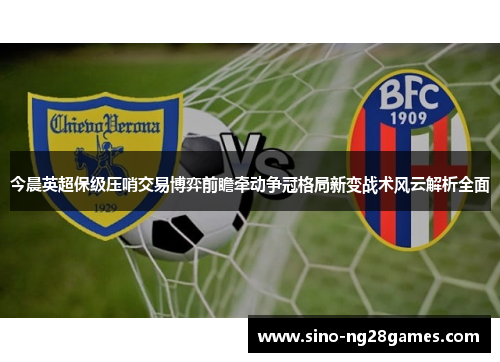今晨英超保级压哨交易博弈前瞻牵动争冠格局新变战术风云解析全面