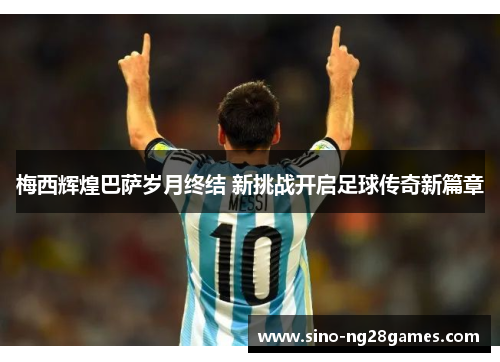 梅西辉煌巴萨岁月终结 新挑战开启足球传奇新篇章