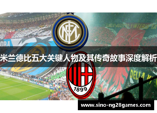 米兰德比五大关键人物及其传奇故事深度解析 米兰德比五大关键人物及其传奇故事深度解析