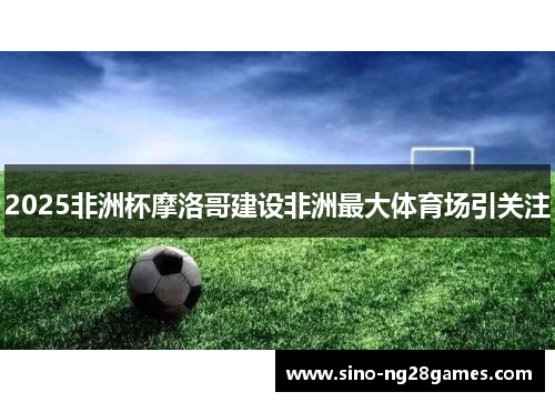 2025非洲杯摩洛哥建设非洲最大体育场引关注