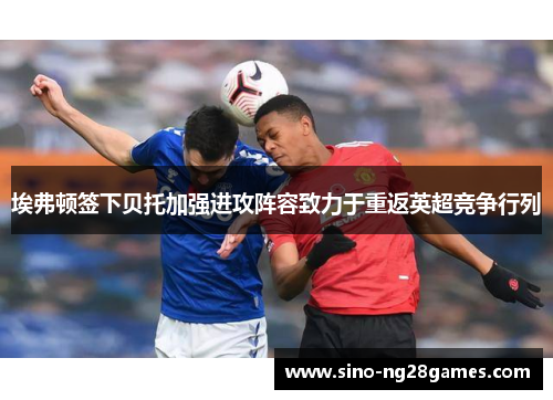 埃弗顿签下贝托加强进攻阵容致力于重返英超竞争行列