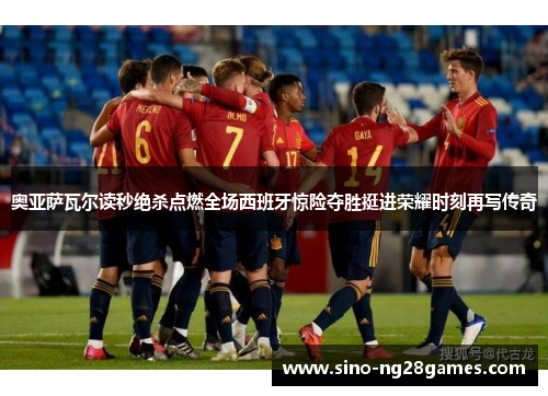 奥亚萨瓦尔读秒绝杀点燃全场西班牙惊险夺胜挺进荣耀时刻再写传奇