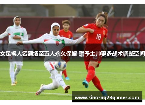 女足换人名额增至五人永久保留 赋予主帅更多战术调整空间